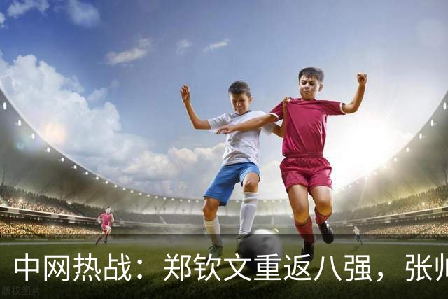 中网热战：郑钦文重返八强，张帅携手三度冲刺